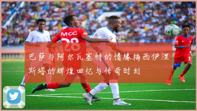 巴萨与阿尔瓦塞特的情缘梅西伊涅斯塔的辉煌回忆与传奇时刻