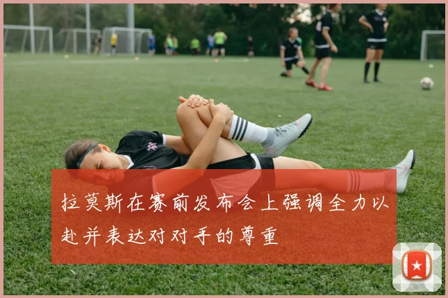 拉莫斯在赛前发布会上强调全力以赴并表达对对手的尊重
