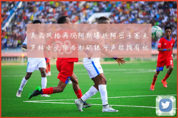 美式风格再现阿斯曝迈阿密卡塞米罗转会受阻洛杉矶银河声称拥有优先签约权