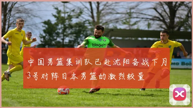 中国男篮集训队已赴沈阳备战下月3号对阵日本男篮的激烈较量