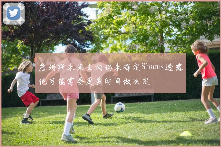 詹姆斯未来去向仍未确定Shams透露他可能需要更多时间做决定