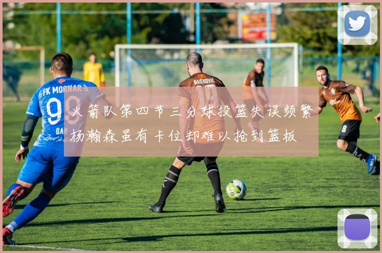 火箭队第四节三分球投篮失误频繁杨瀚森虽有卡位却难以抢到篮板