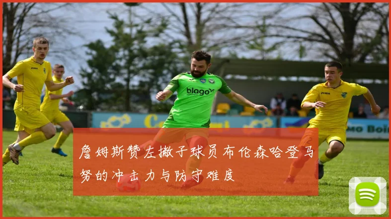 詹姆斯赞左撇子球员布伦森哈登马努的冲击力与防守难度