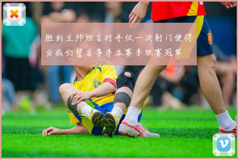 胜利主帅坦言对手仅一次射门便得分我们誓言争夺本赛季联赛冠军