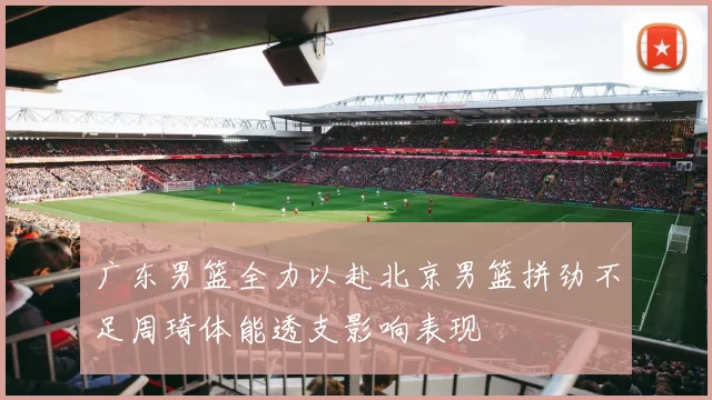广东男篮全力以赴北京男篮拼劲不足周琦体能透支影响表现