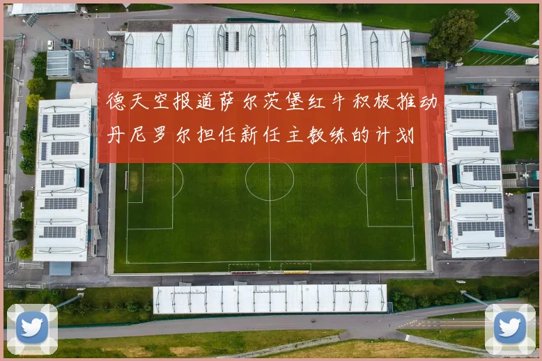 德天空报道萨尔茨堡红牛积极推动丹尼罗尔担任新任主教练的计划