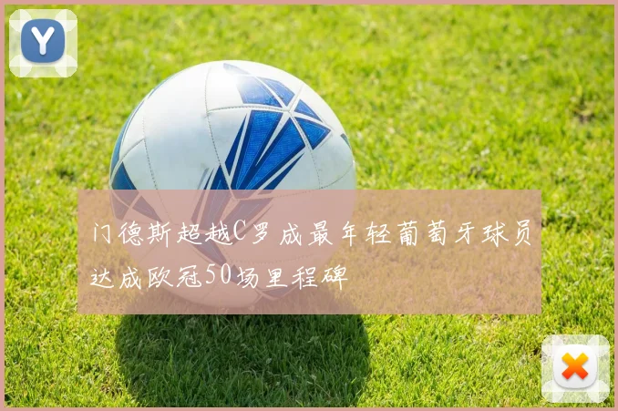 门德斯超越C罗成最年轻葡萄牙球员达成欧冠50场里程碑