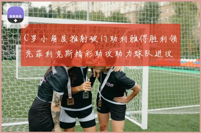C罗小角度推射破门助利雅得胜利领先菲利克斯精彩助攻助力球队进攻