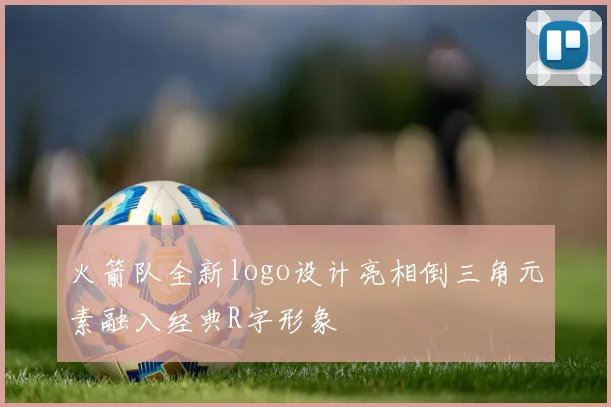 火箭队全新logo设计亮相倒三角元素融入经典R字形象