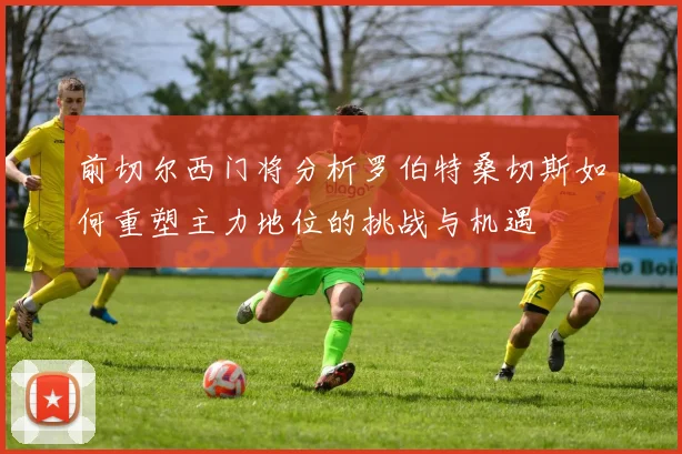 前切尔西门将分析罗伯特桑切斯如何重塑主力地位的挑战与机遇