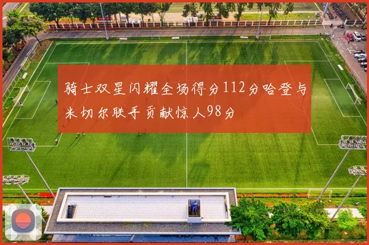 骑士双星闪耀全场得分112分哈登与米切尔联手贡献惊人98分
