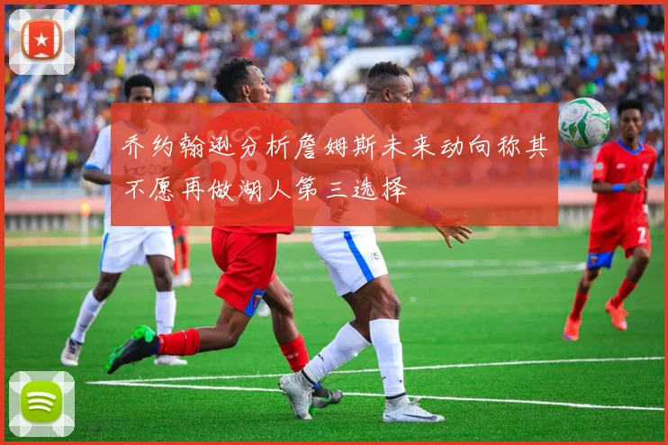乔约翰逊分析詹姆斯未来动向称其不愿再做湖人第三选择
