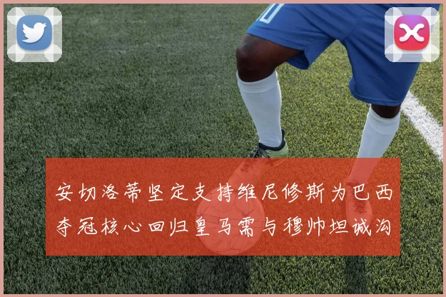 安切洛蒂坚定支持维尼修斯为巴西夺冠核心回归皇马需与穆帅坦诚沟通