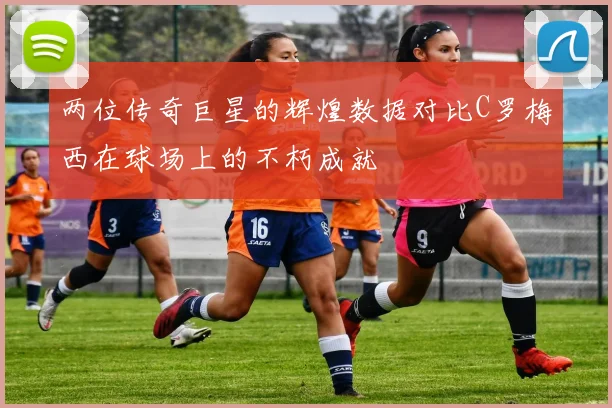 两位传奇巨星的辉煌数据对比C罗梅西在球场上的不朽成就